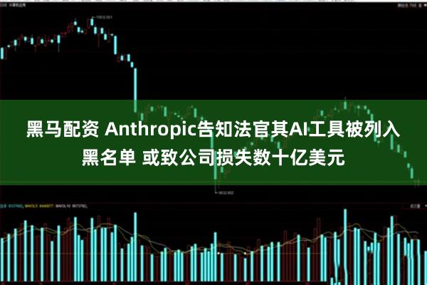 黑马配资 Anthropic告知法官其AI工具被列入黑名单 或致公司损失数十亿美元