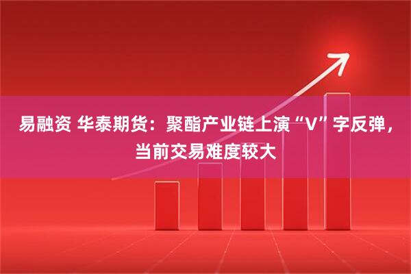 易融资 华泰期货：聚酯产业链上演“V”字反弹，当前交易难度较大