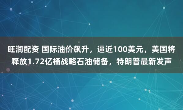 旺润配资 国际油价飙升，逼近100美元，美国将释放1.72亿桶战略石油储备，特朗普最新发声