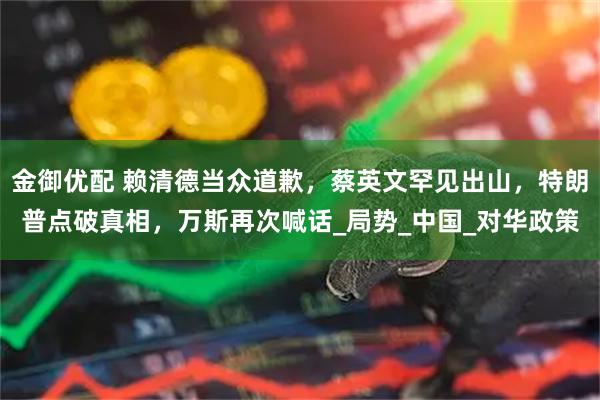 金御优配 赖清德当众道歉,蔡英文罕见出山,特朗普点破真相,万斯再次喊话_局势_中国_对华政策