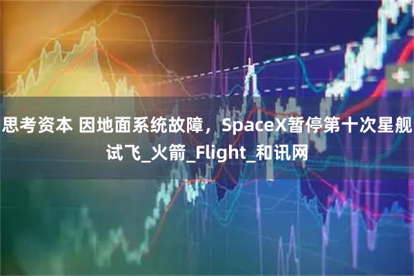 思考资本 因地面系统故障,SpaceX暂停第十次星舰试飞_火箭_Flight_和讯网