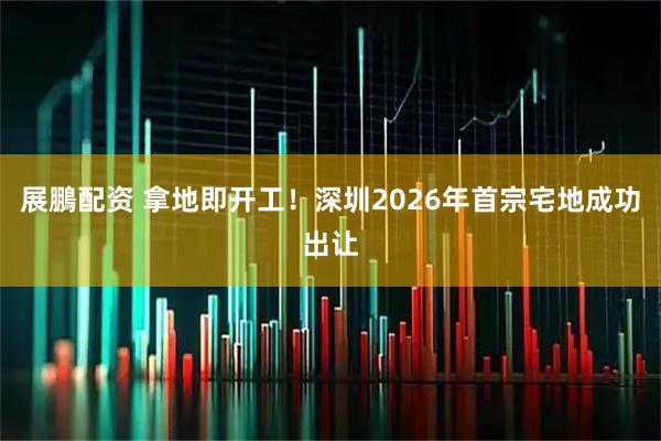 展鵬配资 拿地即开工！深圳2026年首宗宅地成功出让