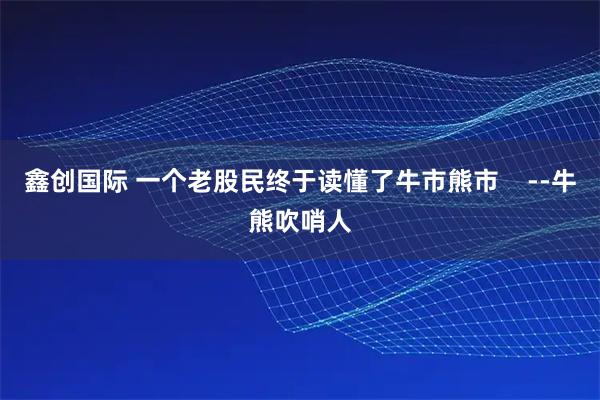 鑫创国际 一个老股民终于读懂了牛市熊市    --牛熊吹哨人