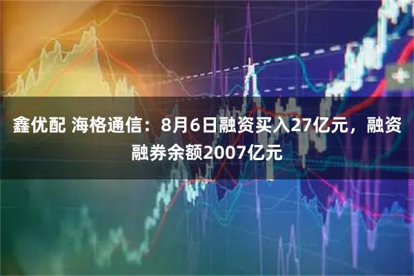鑫优配 海格通信：8月6日融资买入27亿元，融资融券余额2007亿元