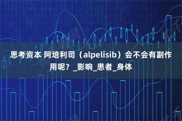 思考资本 阿培利司(alpelisib)会不会有副作用呢?_影响_患者_身体
