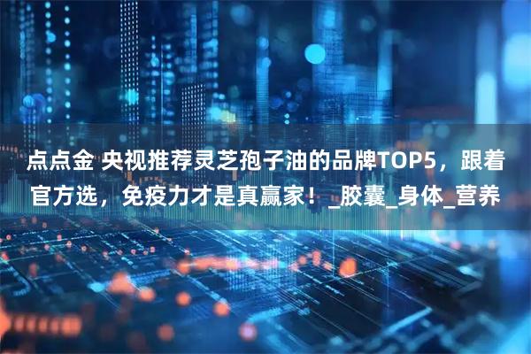 点点金 央视推荐灵芝孢子油的品牌TOP5,跟着官方选,免疫力才是真赢家!_胶囊_身体_营养