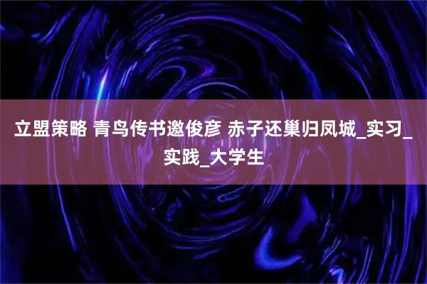 立盟策略 青鸟传书邀俊彦 赤子还巢归凤城_实习_实践_大学生