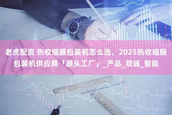 老虎配资 热收缩膜包装机怎么选，2025热收缩膜包装机供应商「源头工厂」_产品_双诚_智能