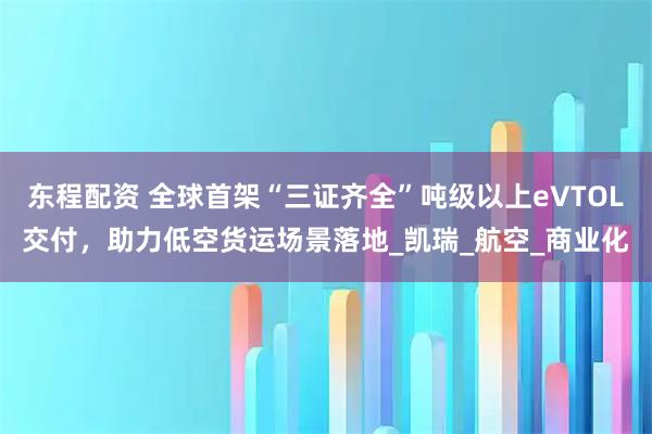东程配资 全球首架“三证齐全”吨级以上eVTOL交付,助力低空货运场景落地_凯瑞_航空_商业化