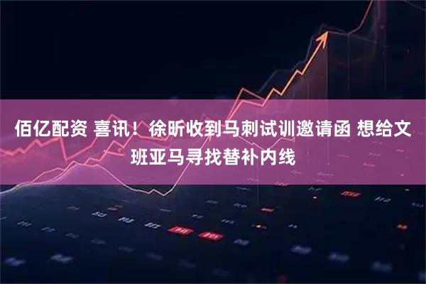 佰亿配资 喜讯！徐昕收到马刺试训邀请函 想给文班亚马寻找替补内线