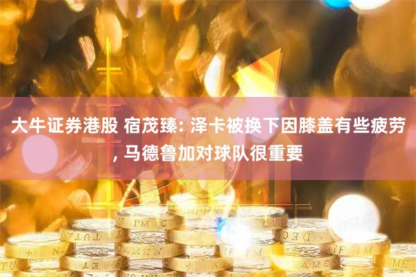 大牛证券港股 宿茂臻: 泽卡被换下因膝盖有些疲劳, 马德鲁加对球队很重要