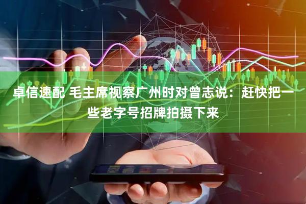 卓信速配 毛主席视察广州时对曾志说：赶快把一些老字号招牌拍摄下来