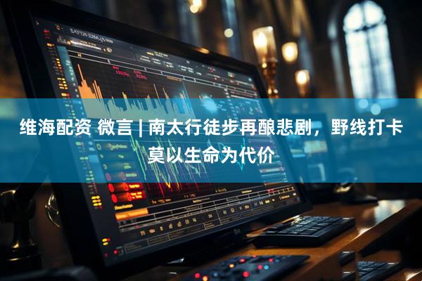 维海配资 微言 | 南太行徒步再酿悲剧，野线打卡莫以生命为代价