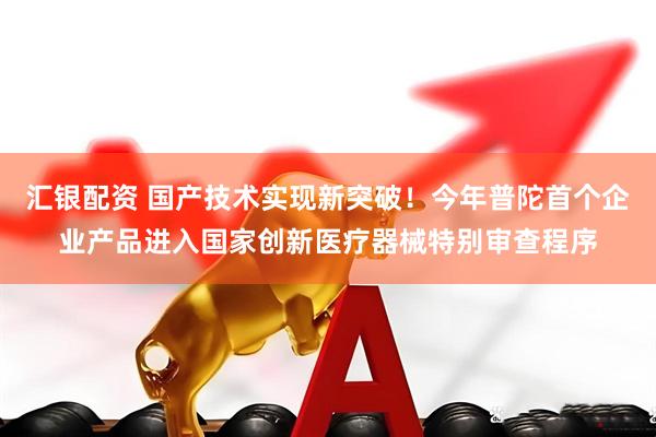 汇银配资 国产技术实现新突破！今年普陀首个企业产品进入国家创新医疗器械特别审查程序