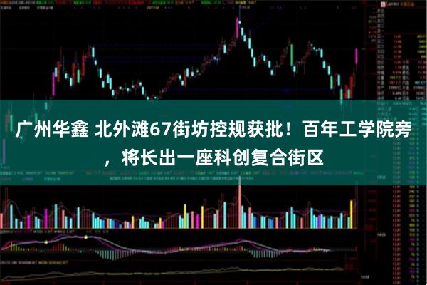 广州华鑫 北外滩67街坊控规获批！百年工学院旁，将长出一座科创复合街区