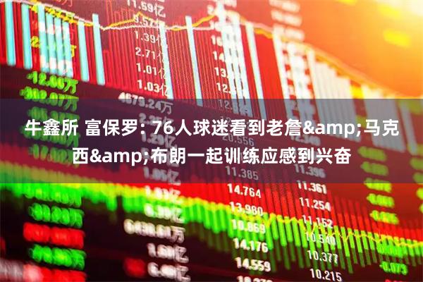 牛鑫所 富保罗: 76人球迷看到老詹&马克西&布朗一起训练应感到兴奋